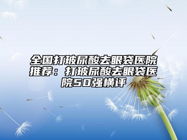 全國打玻尿酸去眼袋醫(yī)院推薦：打玻尿酸去眼袋醫(yī)院50強橫評