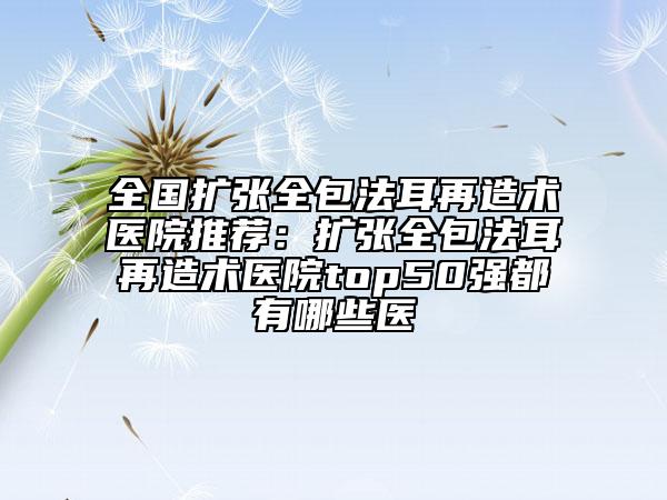 全國(guó)擴(kuò)張全包法耳再造術(shù)醫(yī)院推薦：擴(kuò)張全包法耳再造術(shù)醫(yī)院top50強(qiáng)都有哪些醫(yī)