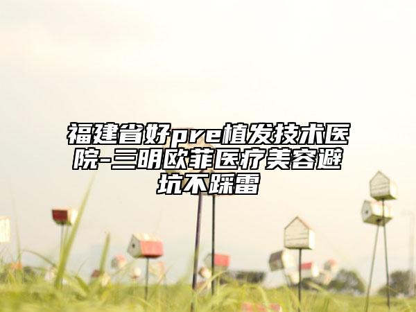 福建省好pre植發(fā)技術(shù)醫(yī)院-三明歐菲醫(yī)療美容避坑不踩雷