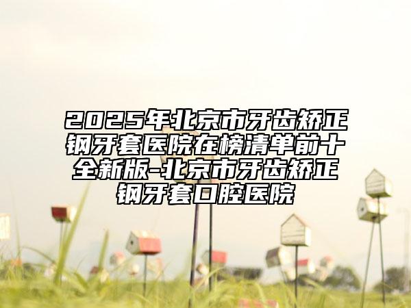 2025年北京市牙齒矯正鋼牙套醫(yī)院在榜清單前十全新版-北京市牙齒矯正鋼牙套口腔醫(yī)院