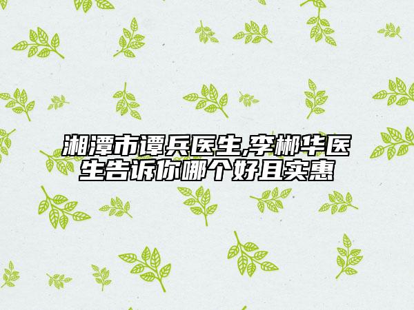 湘潭市譚兵醫(yī)生,李郴華醫(yī)生告訴你哪個好且實惠