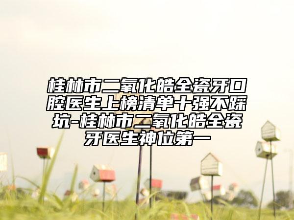 桂林市二氧化皓全瓷牙口腔醫(yī)生上榜清單十強不踩坑-桂林市二氧化皓全瓷牙醫(yī)生神位第一