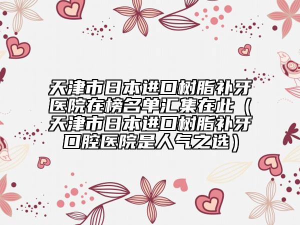 天津市日本進(jìn)口樹脂補(bǔ)牙醫(yī)院在榜名單匯集在此（天津市日本進(jìn)口樹脂補(bǔ)牙口腔醫(yī)院是人氣之選）