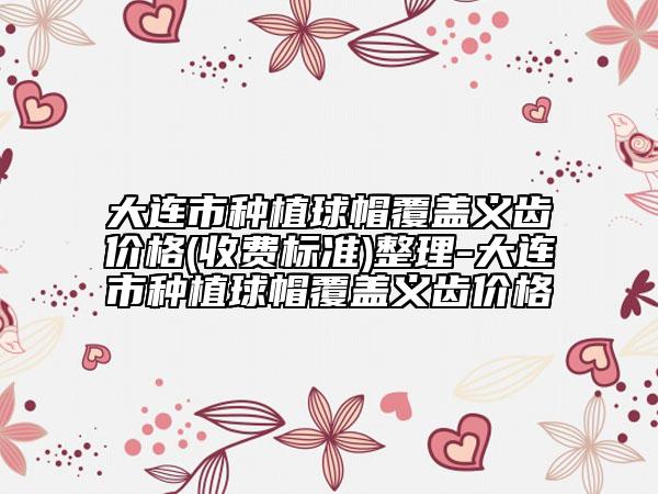 大連市種植球帽覆蓋義齒價(jià)格(收費(fèi)標(biāo)準(zhǔn))整理-大連市種植球帽覆蓋義齒價(jià)格