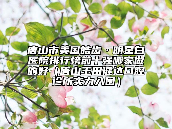 唐山市美國皓齒·明星白醫(yī)院排行榜前十強哪家做的好（唐山玉田健達口腔診所實力入圍）