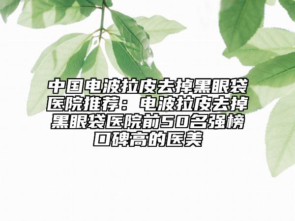 中國電波拉皮去掉黑眼袋醫(yī)院推薦：電波拉皮去掉黑眼袋醫(yī)院前50名強(qiáng)榜口碑高的醫(yī)美
