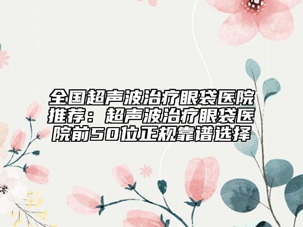 全國(guó)超聲波治療眼袋醫(yī)院推薦：超聲波治療眼袋醫(yī)院前50位正規(guī)靠譜選擇