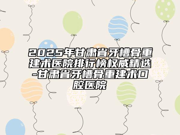 2025年甘肅省牙槽骨重建術(shù)醫(yī)院排行榜權(quán)威精選-甘肅省牙槽骨重建術(shù)口腔醫(yī)院