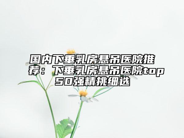 國內下垂乳房懸吊醫(yī)院推薦：下垂乳房懸吊醫(yī)院top50強精挑細選