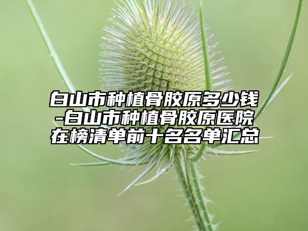 白山市種植骨膠原多少錢-白山市種植骨膠原醫(yī)院在榜清單前十名名單匯總