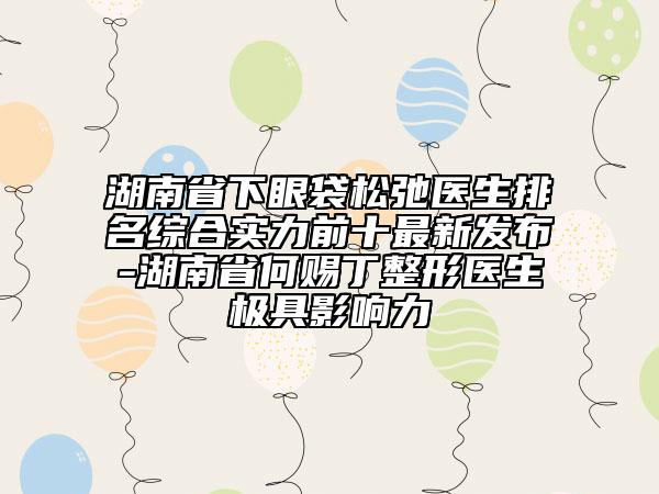 湖南省下眼袋松弛醫(yī)生排名綜合實(shí)力前十最新發(fā)布-湖南省何賜丁整形醫(yī)生極具影響力