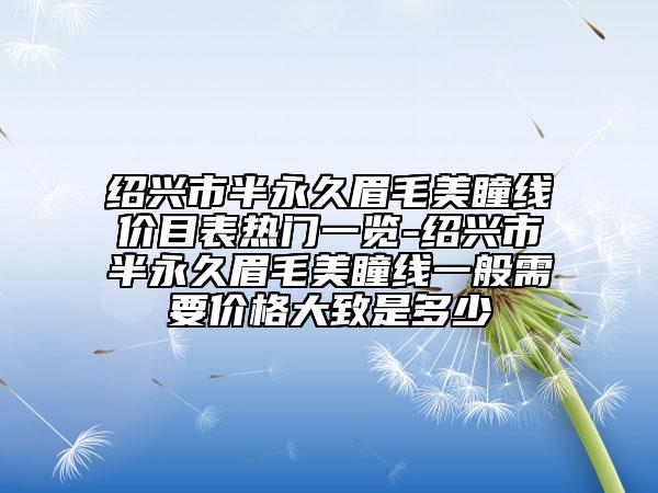 紹興市半永久眉毛美瞳線價目表熱門一覽-紹興市半永久眉毛美瞳線一般需要價格大致是多少