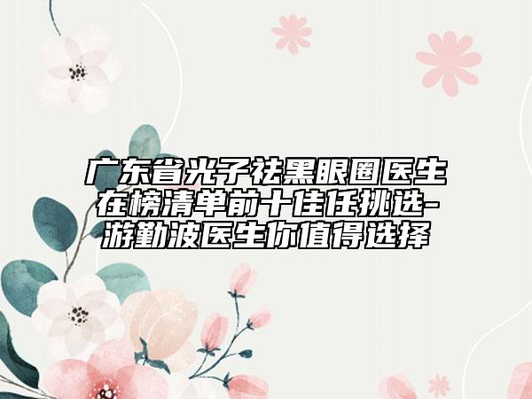 廣東省光子祛黑眼圈醫(yī)生在榜清單前十佳任挑選-游勤波醫(yī)生你值得選擇