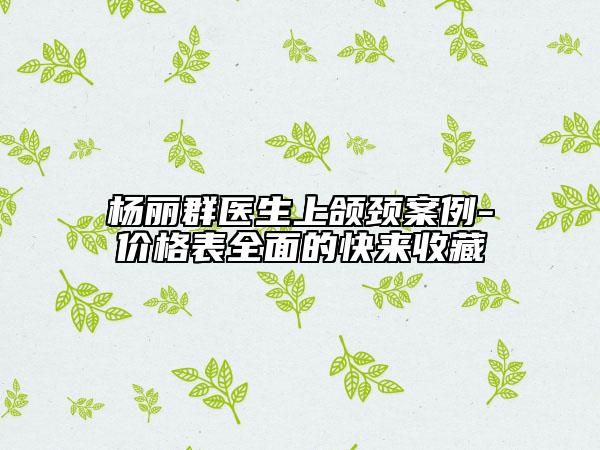 楊麗群醫(yī)生上頜頸案例-價格表全面的快來收藏