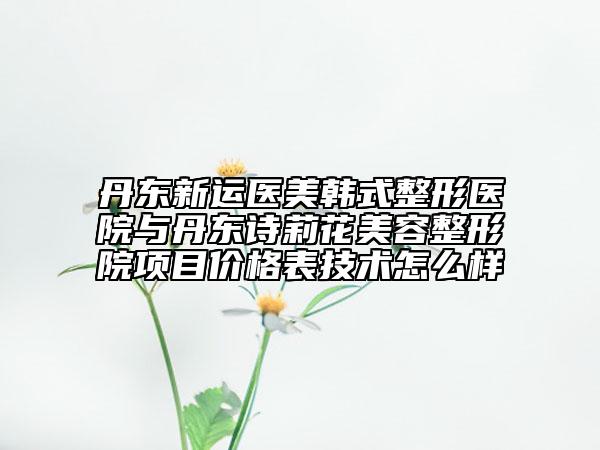 丹東新運(yùn)醫(yī)美韓式整形醫(yī)院與丹東詩莉花美容整形院項目價格表技術(shù)怎么樣