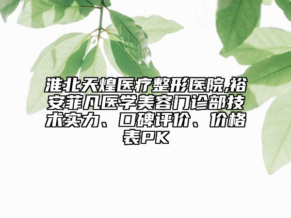 淮北天煌醫(yī)療整形醫(yī)院,裕安菲凡醫(yī)學美容門診部技術實力、口碑評價、價格表PK
