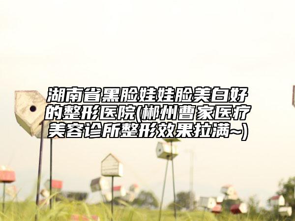 湖南省黑臉娃娃臉美白好的整形醫(yī)院(郴州曹家醫(yī)療美容診所整形效果拉滿~)