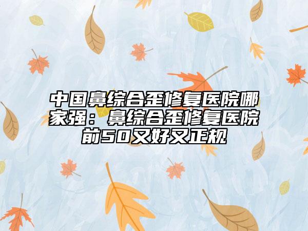 中國(guó)鼻綜合歪修復(fù)醫(yī)院哪家強(qiáng)：鼻綜合歪修復(fù)醫(yī)院前50又好又正規(guī)