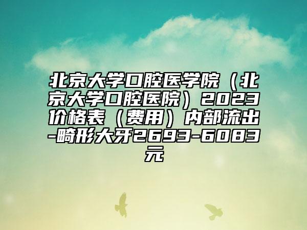 北京大學(xué)口腔醫(yī)學(xué)院（北京大學(xué)口腔醫(yī)院）2023價格表（費用）內(nèi)部流出-畸形大牙2693-6083元