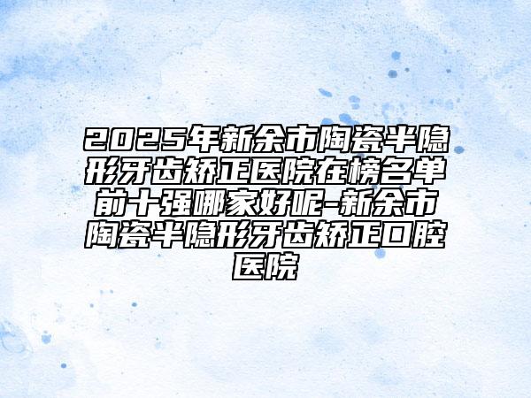 2025年新余市陶瓷半隱形牙齒矯正醫(yī)院在榜名單前十強(qiáng)哪家好呢-新余市陶瓷半隱形牙齒矯正口腔醫(yī)院