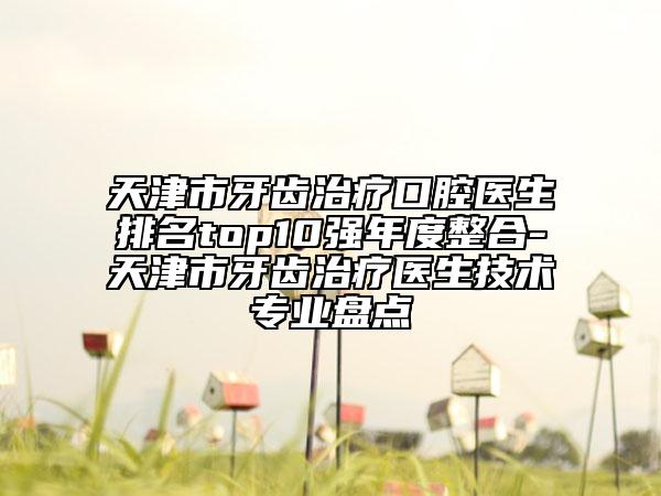 天津市牙齒治療口腔醫(yī)生排名top10強(qiáng)年度整合-天津市牙齒治療醫(yī)生技術(shù)專業(yè)盤點(diǎn)