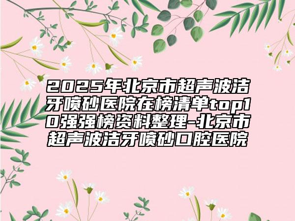 2025年北京市超聲波潔牙噴砂醫(yī)院在榜清單top10強(qiáng)強(qiáng)榜資料整理-北京市超聲波潔牙噴砂口腔醫(yī)院