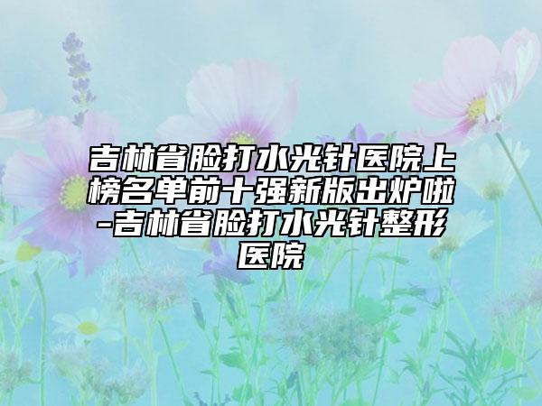 吉林省臉打水光針醫(yī)院上榜名單前十強新版出爐啦-吉林省臉打水光針整形醫(yī)院