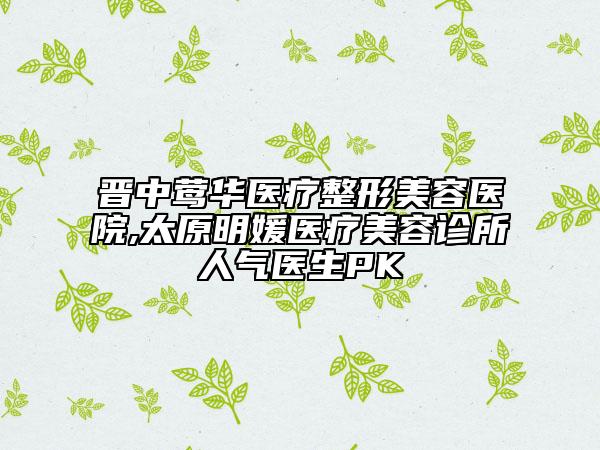晉中鶯華醫(yī)療整形美容醫(yī)院,太原明媛醫(yī)療美容診所人氣醫(yī)生PK