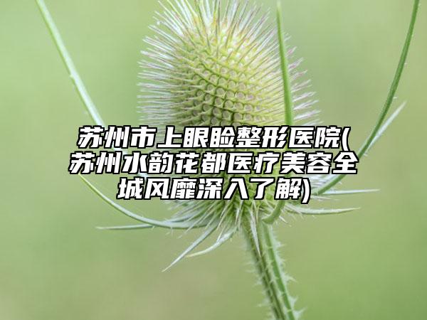 蘇州市上眼瞼整形醫(yī)院(蘇州水韻花都醫(yī)療美容全城風(fēng)靡深入了解)