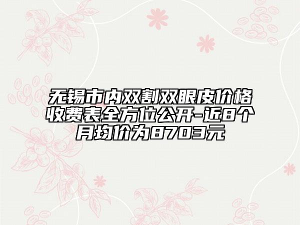 無錫市內(nèi)雙割雙眼皮價(jià)格收費(fèi)表全方位公開-近8個(gè)月均價(jià)為8703元