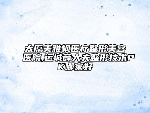 太原美雅楓醫(yī)療整形美容醫(yī)院,運城薛大夫整形技術PK哪家好