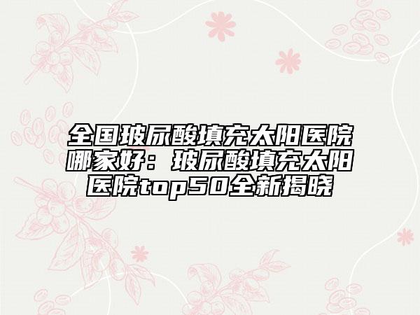 全國玻尿酸填充太陽醫(yī)院哪家好：玻尿酸填充太陽醫(yī)院top50全新揭曉