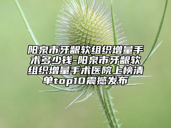 陽(yáng)泉市牙齦軟組織增量手術(shù)多少錢-陽(yáng)泉市牙齦軟組織增量手術(shù)醫(yī)院上榜清單top10震撼發(fā)布