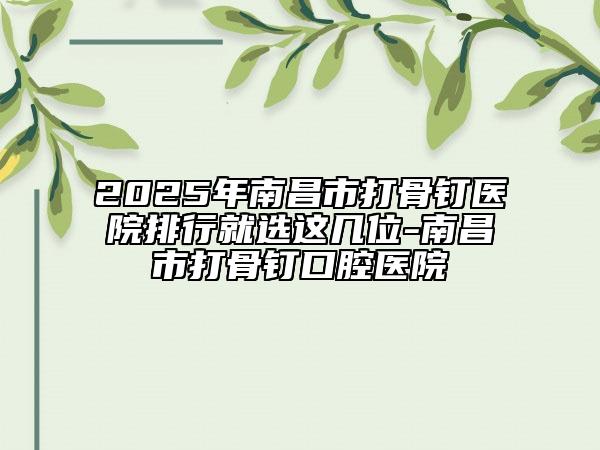2025年南昌市打骨釘醫(yī)院排行就選這幾位-南昌市打骨釘口腔醫(yī)院