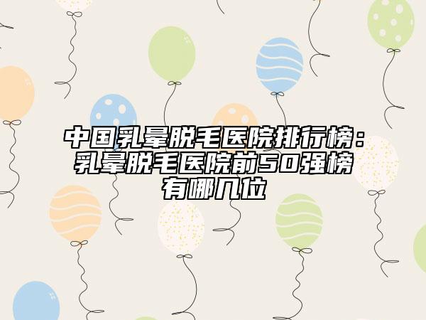 中國乳暈脫毛醫(yī)院排行榜：乳暈脫毛醫(yī)院前50強(qiáng)榜有哪幾位