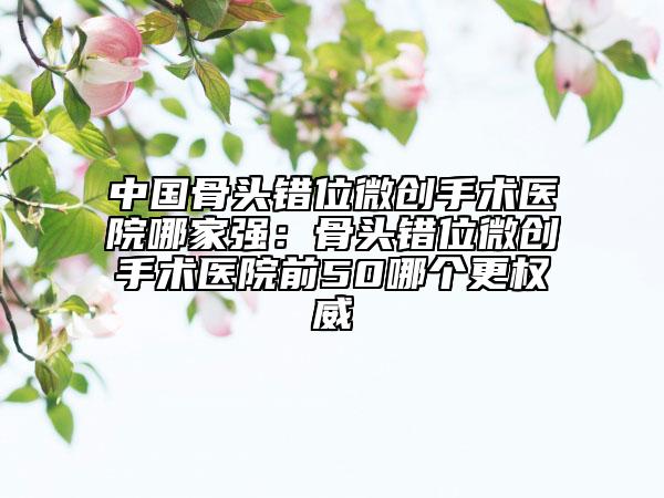 中國(guó)骨頭錯(cuò)位微創(chuàng)手術(shù)醫(yī)院哪家強(qiáng)：骨頭錯(cuò)位微創(chuàng)手術(shù)醫(yī)院前50哪個(gè)更權(quán)威