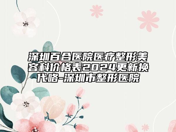 深圳百合醫(yī)院醫(yī)療整形美容科價格表2024更新?lián)Q代咯-深圳市整形醫(yī)院