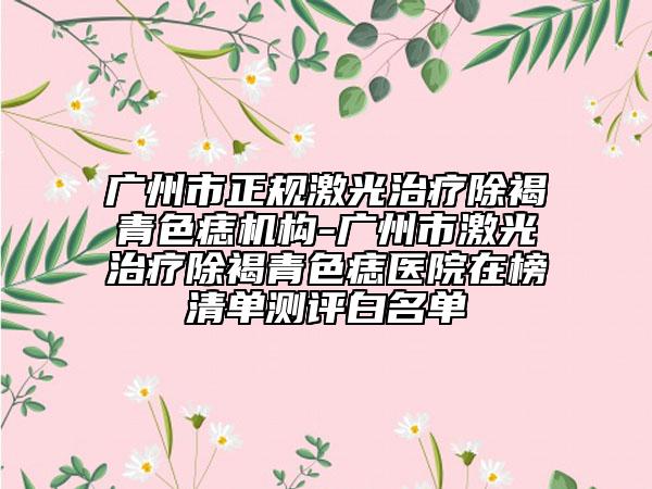 廣州市正規(guī)激光治療除褐青色痣機(jī)構(gòu)-廣州市激光治療除褐青色痣醫(yī)院在榜清單測(cè)評(píng)白名單