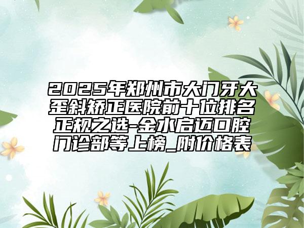 2025年鄭州市大門牙大歪斜矯正醫(yī)院前十位排名正規(guī)之選-金水啟邁口腔門診部等上榜_附價格表