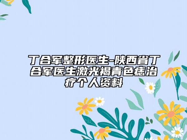 丁合軍整形醫(yī)生-陜西省丁合軍醫(yī)生激光褐青色痣治療個(gè)人資料