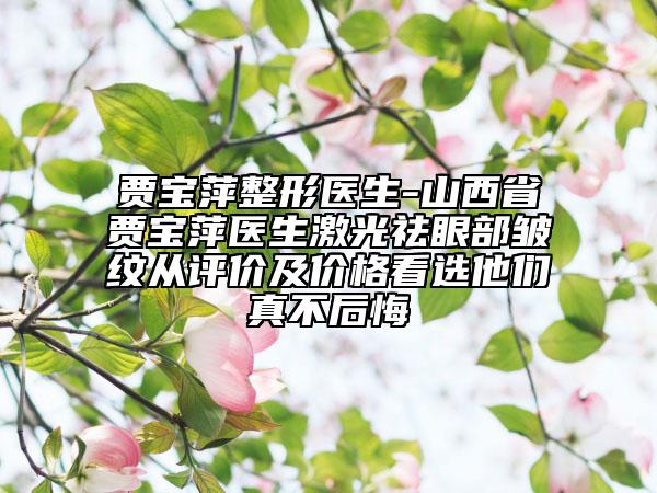 賈寶萍整形醫(yī)生-山西省賈寶萍醫(yī)生激光祛眼部皺紋從評(píng)價(jià)及價(jià)格看選他們真不后悔
