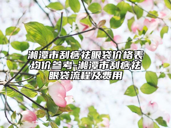 湘潭市刮痧祛眼袋價格表均價參考-湘潭市刮痧祛眼袋流程及費用