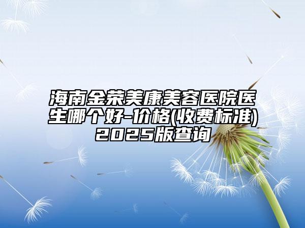 海南金榮美康美容醫(yī)院醫(yī)生哪個好-價格(收費標(biāo)準(zhǔn))2025版查詢