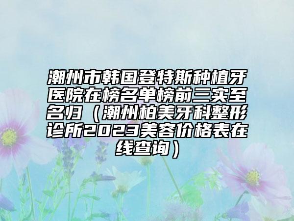 潮州市韓國登特斯種植牙醫(yī)院在榜名單榜前三實至名歸（潮州柏美牙科整形診所2023美容價格表在線查詢）