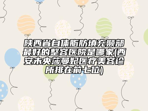 陜西省自體脂肪填充顳部最好的整容醫(yī)院是哪家(西安未央莎曼妃醫(yī)療美容診所排在前七位)