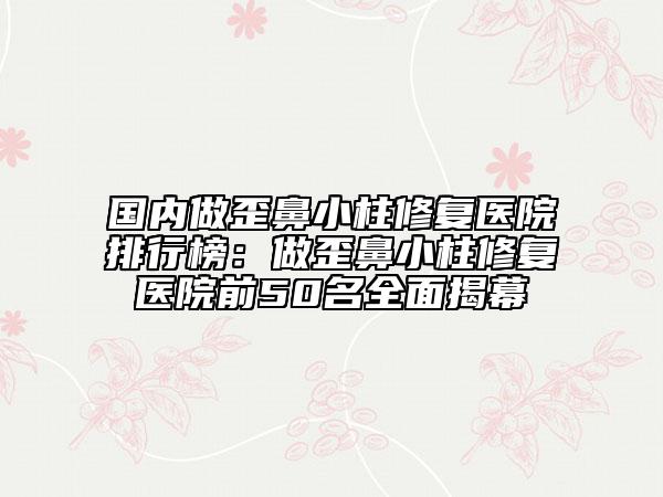 國內(nèi)做歪鼻小柱修復(fù)醫(yī)院排行榜：做歪鼻小柱修復(fù)醫(yī)院前50名全面揭幕