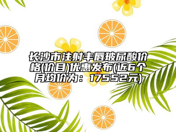 長沙市注射豐唇玻尿酸價格(價目)優(yōu)惠發(fā)布(近6個月均價為：17552元)