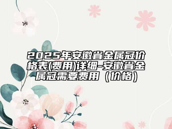 2025年安徽省金屬冠價格表(費用)詳細-安徽省金屬冠需要費用（價格）