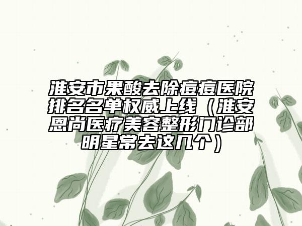 淮安市果酸去除痘痘醫(yī)院排名名單權(quán)威上線（淮安恩尚醫(yī)療美容整形門診部明星常去這幾個(gè)）