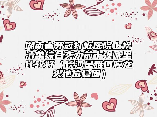 湖南省牙冠打樁醫(yī)院上榜清單綜合實(shí)力前十強(qiáng)哪里比較好（長(zhǎng)沙星雅口腔龍頭地位穩(wěn)固）